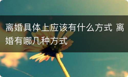 离婚具体上应该有什么方式 离婚有哪几种方式