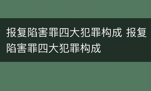 报复陷害罪四大犯罪构成 报复陷害罪四大犯罪构成