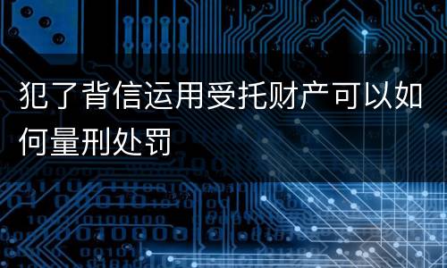犯了背信运用受托财产可以如何量刑处罚