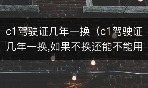 c1驾驶证几年一换（c1驾驶证几年一换,如果不换还能不能用）