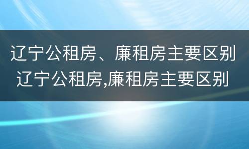 辽宁公租房、廉租房主要区别 辽宁公租房,廉租房主要区别在哪