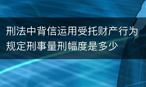 刑法中背信运用受托财产行为规定刑事量刑幅度是多少