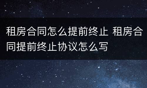 租房合同怎么提前终止 租房合同提前终止协议怎么写