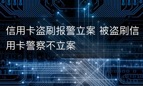 信用卡盗刷报警立案 被盗刷信用卡警察不立案