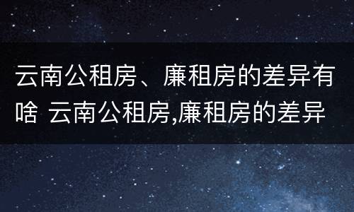 云南公租房、廉租房的差异有啥 云南公租房,廉租房的差异有啥区别