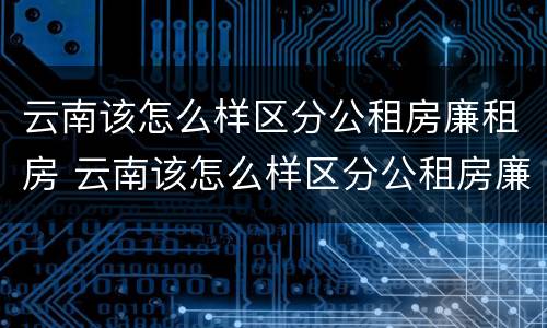 云南该怎么样区分公租房廉租房 云南该怎么样区分公租房廉租房和住宅