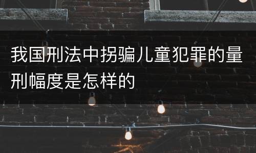 我国刑法中拐骗儿童犯罪的量刑幅度是怎样的
