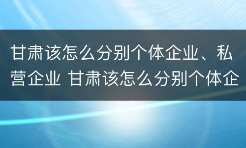 甘肃该怎么分别个体企业、私营企业 甘肃该怎么分别个体企业,私营企业和国企