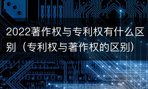 2022著作权与专利权有什么区别（专利权与著作权的区别）