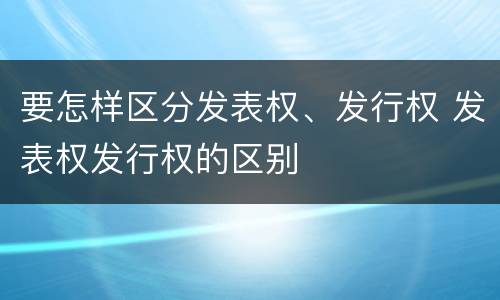 要怎样区分发表权、发行权 发表权发行权的区别