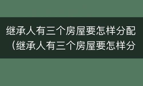 继承人有三个房屋要怎样分配（继承人有三个房屋要怎样分配呢）