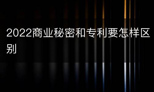 2022商业秘密和专利要怎样区别
