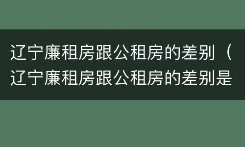辽宁廉租房跟公租房的差别（辽宁廉租房跟公租房的差别是什么）