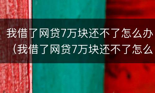 我借了网贷7万块还不了怎么办（我借了网贷7万块还不了怎么办呢）