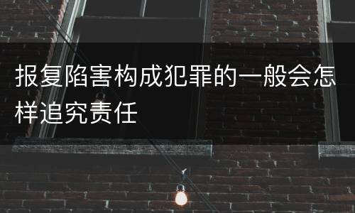 报复陷害构成犯罪的一般会怎样追究责任