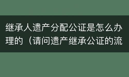 继承人遗产分配公证是怎么办理的（请问遗产继承公证的流程是怎么样的）