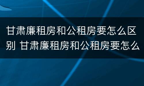 甘肃廉租房和公租房要怎么区别 甘肃廉租房和公租房要怎么区别呢