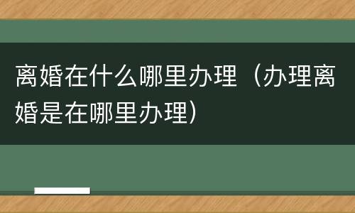 离婚在什么哪里办理（办理离婚是在哪里办理）