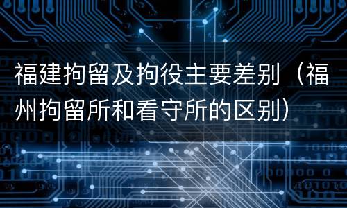福建拘留及拘役主要差别（福州拘留所和看守所的区别）