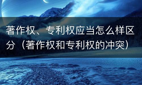 著作权、专利权应当怎么样区分（著作权和专利权的冲突）