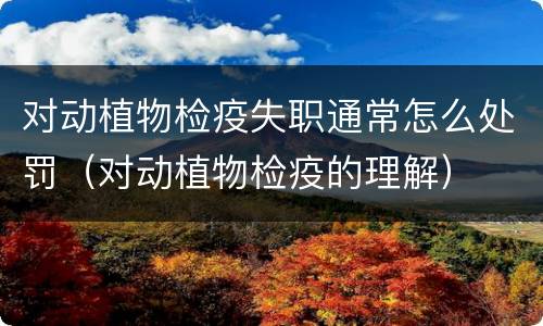 对动植物检疫失职通常怎么处罚（对动植物检疫的理解）