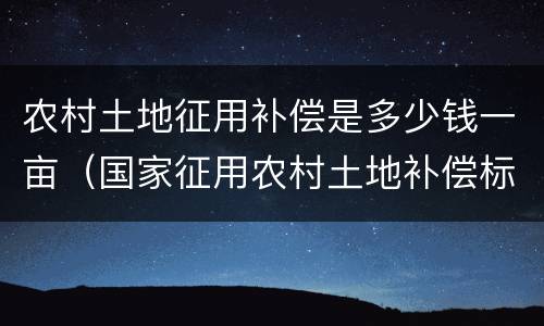 农村土地征用补偿是多少钱一亩（国家征用农村土地补偿标准是多少钱一亩地）