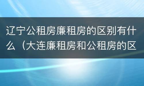 辽宁公租房廉租房的区别有什么（大连廉租房和公租房的区别）