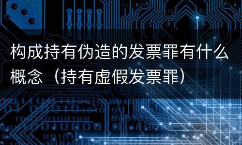构成持有伪造的发票罪有什么概念（持有虚假发票罪）