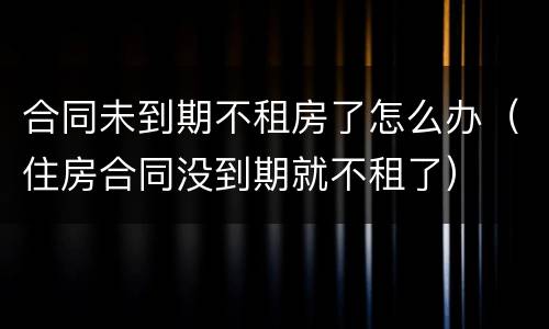 合同未到期不租房了怎么办（住房合同没到期就不租了）