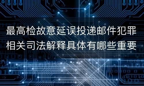 最高检故意延误投递邮件犯罪相关司法解释具体有哪些重要规定