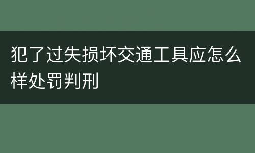 犯了过失损坏交通工具应怎么样处罚判刑