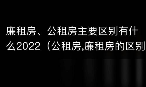 廉租房、公租房主要区别有什么2022（公租房,廉租房的区别）