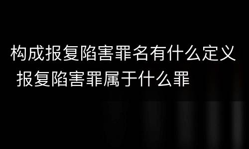 构成报复陷害罪名有什么定义 报复陷害罪属于什么罪