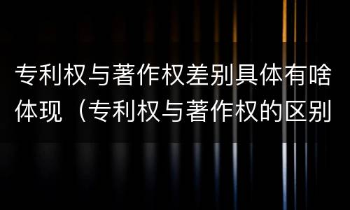 专利权与著作权差别具体有啥体现（专利权与著作权的区别）