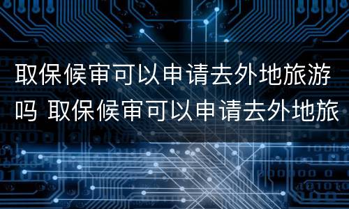 取保候审可以申请去外地旅游吗 取保候审可以申请去外地旅游吗要多少钱