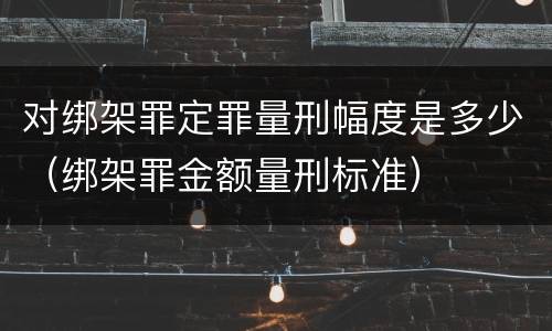 对绑架罪定罪量刑幅度是多少（绑架罪金额量刑标准）