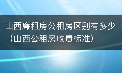 山西廉租房公租房区别有多少（山西公租房收费标准）
