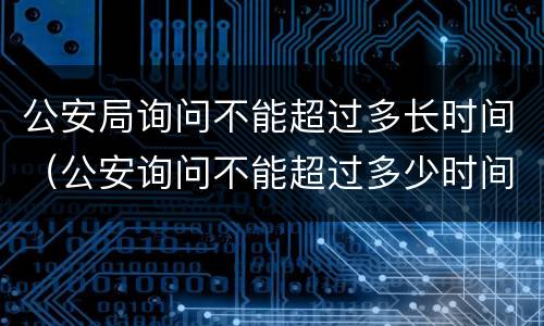 公安局询问不能超过多长时间（公安询问不能超过多少时间）