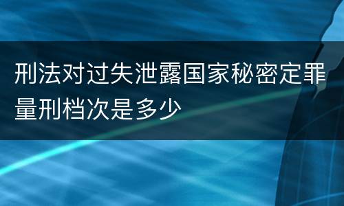 刑法对过失泄露国家秘密定罪量刑档次是多少