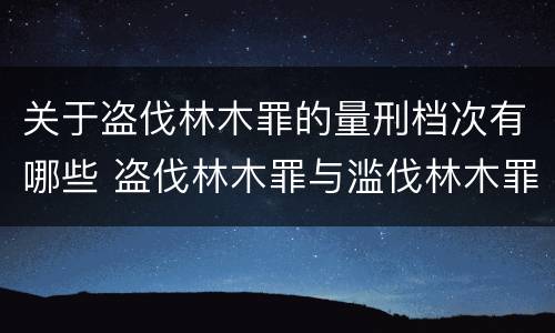 关于盗伐林木罪的量刑档次有哪些 盗伐林木罪与滥伐林木罪以及盗窃罪的区别