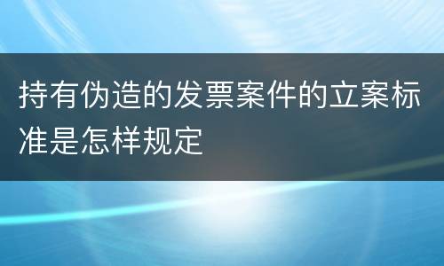 持有伪造的发票案件的立案标准是怎样规定
