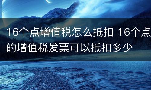 16个点增值税怎么抵扣 16个点的增值税发票可以抵扣多少