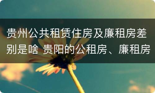 贵州公共租赁住房及廉租房差别是啥 贵阳的公租房、廉租房在什么地方?
