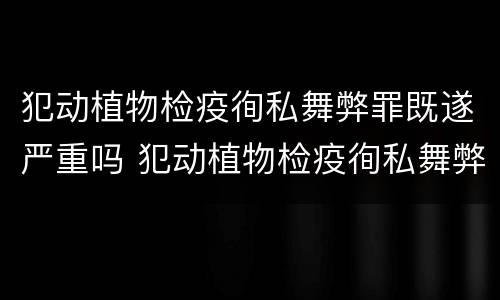 犯动植物检疫徇私舞弊罪既遂严重吗 犯动植物检疫徇私舞弊罪既遂严重吗判多少年