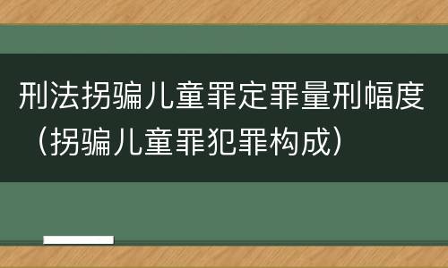 刑法拐骗儿童罪定罪量刑幅度（拐骗儿童罪犯罪构成）
