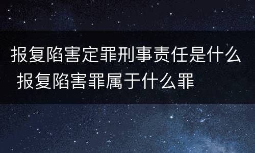 报复陷害定罪刑事责任是什么 报复陷害罪属于什么罪