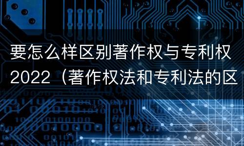 要怎么样区别著作权与专利权2022（著作权法和专利法的区别）