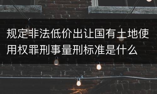 规定非法低价出让国有土地使用权罪刑事量刑标准是什么