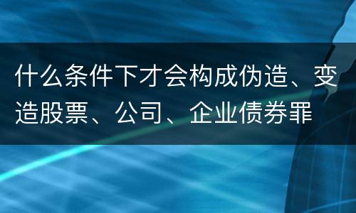 什么条件下才会构成伪造、变造股票、公司、企业债券罪