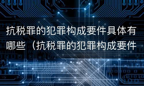 抗税罪的犯罪构成要件具体有哪些（抗税罪的犯罪构成要件具体有哪些内容）